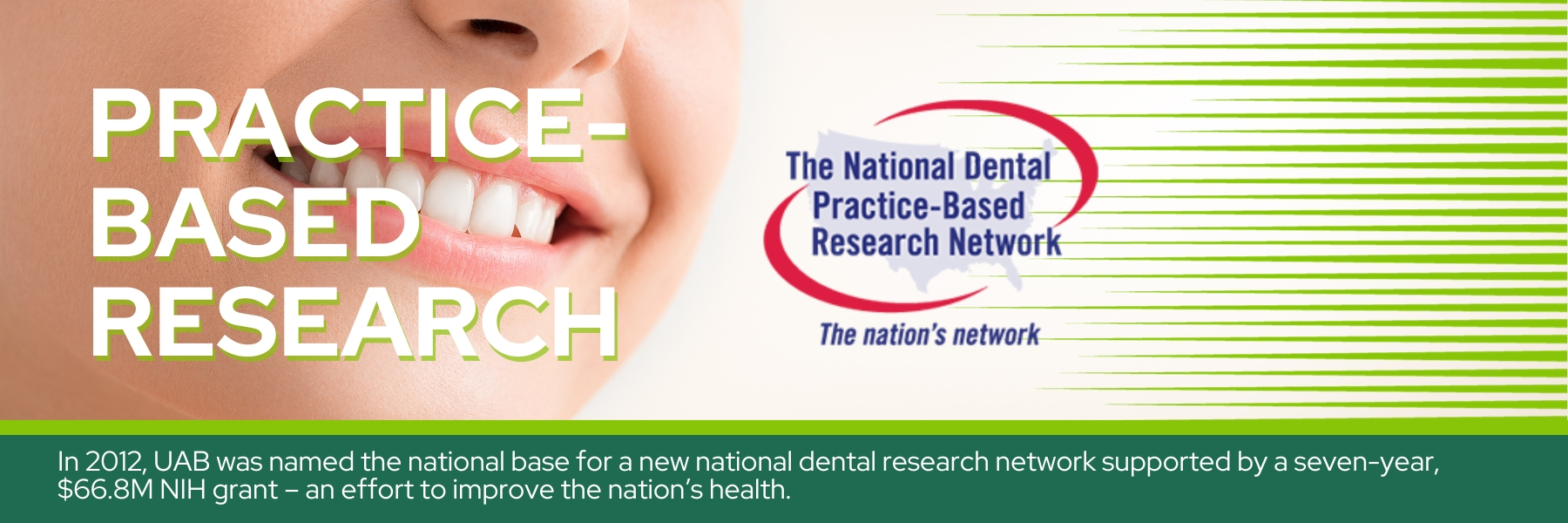 Practice-based research - In 2012, UAB was named the national base for a new national dental research network supported by a seven-year, $66.8M NIH grant – an effort to improve the nation’s health.